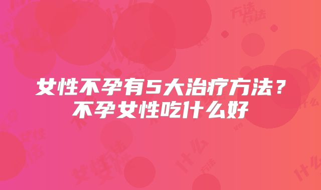 女性不孕有5大治疗方法？不孕女性吃什么好