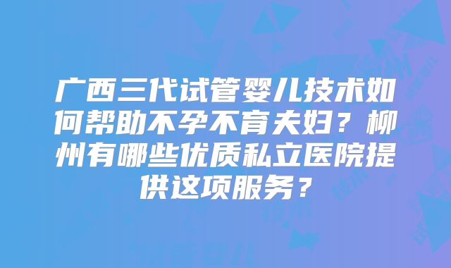 广西三代试管婴儿技术如何帮助不孕不育夫妇？柳州有哪些优质私立医院提供这项服务？