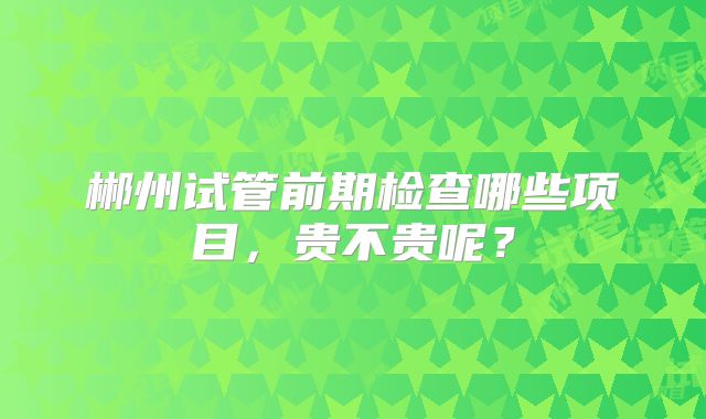 郴州试管前期检查哪些项目,贵不贵呢?