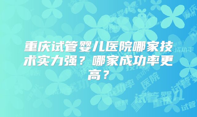 重庆试管婴儿医院哪家技术实力强?哪家成功率更高?