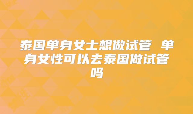 泰国单身女士想做试管 单身女性可以去泰国做试管吗