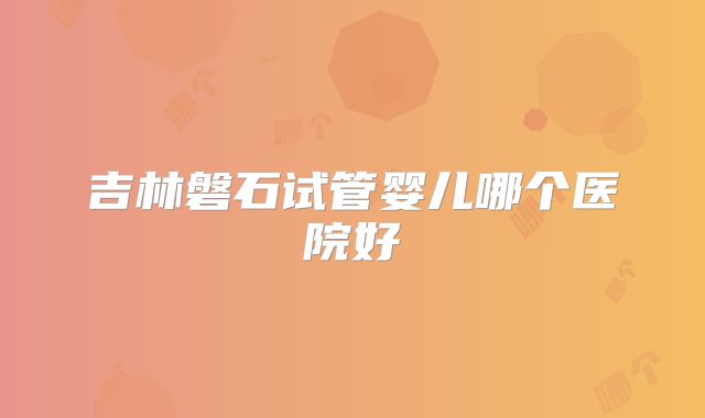 吉林磐石试管婴儿哪个医院好