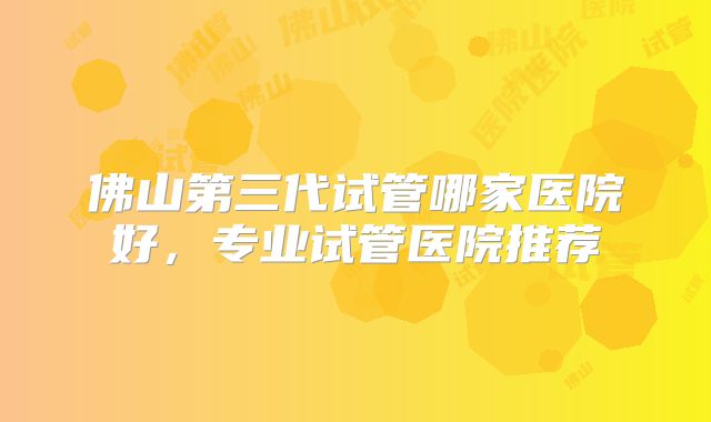佛山第三代试管哪家医院好，专业试管医院推荐
