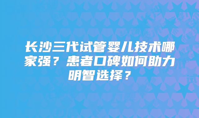 长沙三代试管婴儿技术哪家强？患者口碑如何助力明智选择？