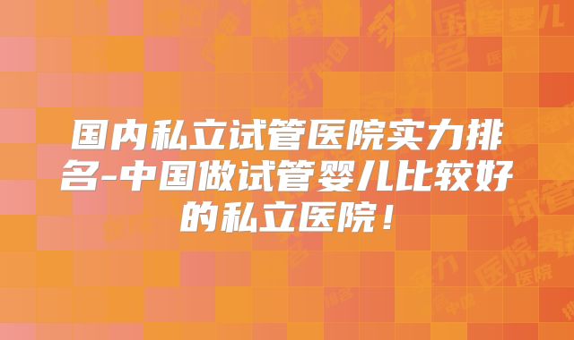 国内私立试管医院实力排名-中国做试管婴儿比较好的私立医院！