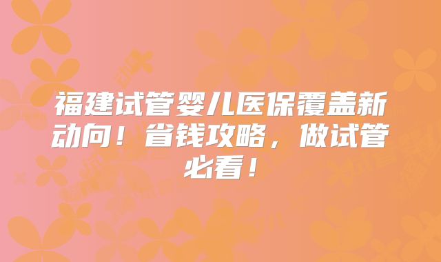 福建试管婴儿医保覆盖新动向！省钱攻略，做试管必看！