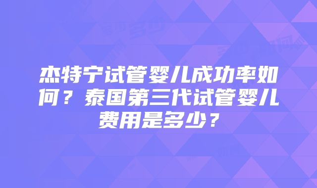 杰特宁试管婴儿成功率如何？泰国第三代试管婴儿费用是多少？