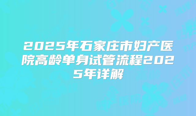 2025年石家庄市妇产医院高龄单身试管流程2025年详解