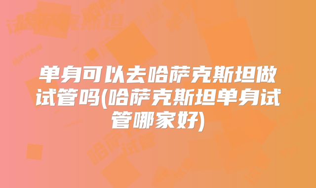 单身可以去哈萨克斯坦做试管吗(哈萨克斯坦单身试管哪家好)