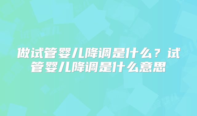 做试管婴儿降调是什么？试管婴儿降调是什么意思