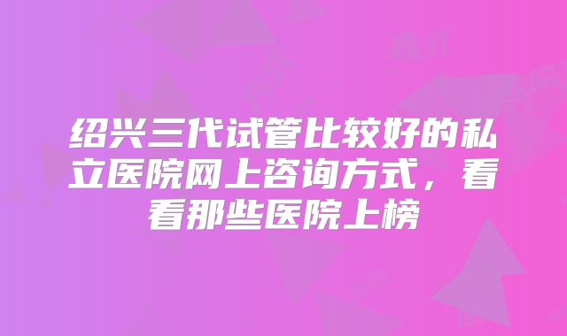 绍兴三代试管比较好的私立医院网上咨询方式，看看那些医院上榜