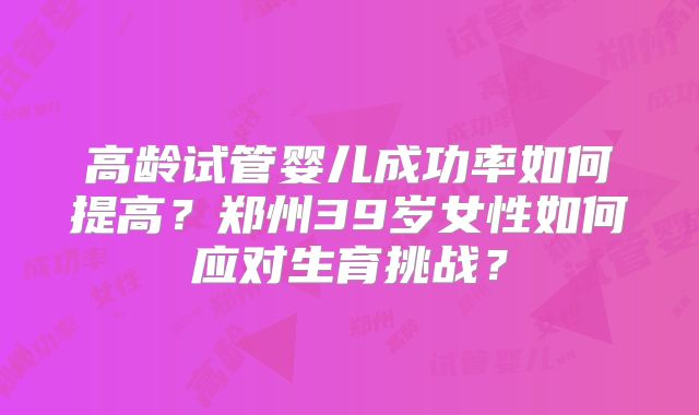 高龄试管婴儿成功率如何提高？郑州39岁女性如何应对生育挑战？