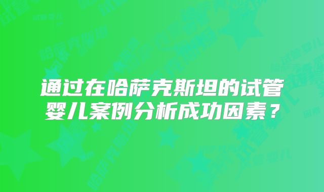通过在哈萨克斯坦的试管婴儿案例分析成功因素？