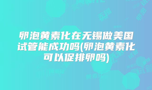 卵泡黄素化在无锡做美国试管能成功吗(卵泡黄素化可以促排卵吗)