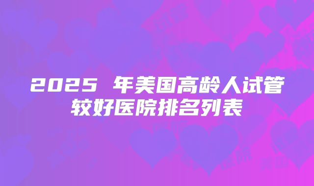 2025 年美国高龄人试管较好医院排名列表