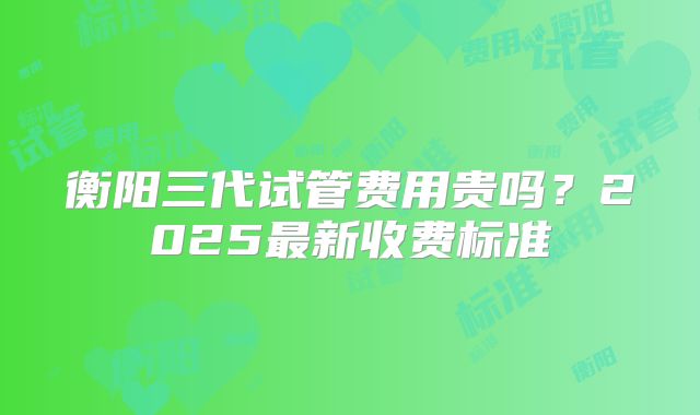 衡阳三代试管费用贵吗？2025最新收费标准
