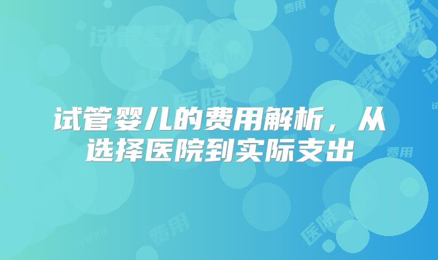 试管婴儿的费用解析，从选择医院到实际支出
