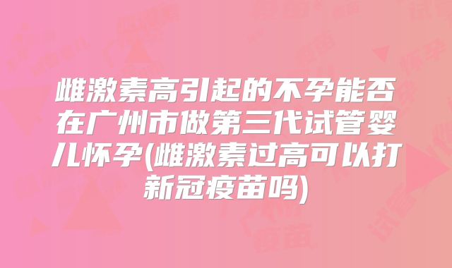 雌激素高引起的不孕能否在广州市做第三代试管婴儿怀孕(雌激素过高可以打新冠疫苗吗)