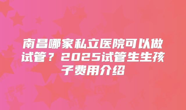 南昌哪家私立医院可以做试管？2025试管生生孩子费用介绍