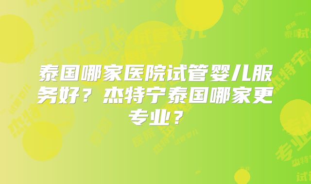 泰国哪家医院试管婴儿服务好？杰特宁泰国哪家更专业？