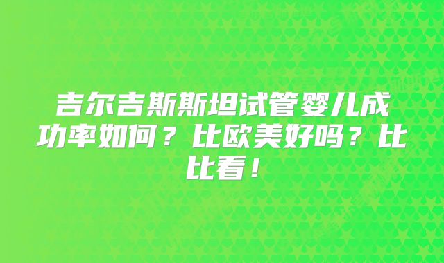 吉尔吉斯斯坦试管婴儿成功率如何？比欧美好吗？比比看！