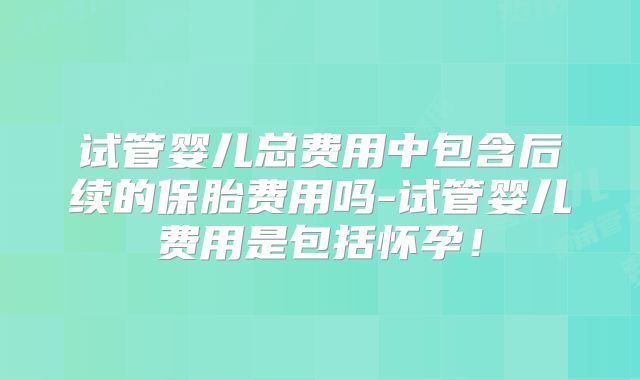 试管婴儿总费用中包含后续的保胎费用吗-试管婴儿费用是包括怀孕！