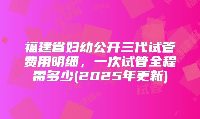 福建省妇幼公开三代试管费用明细，一次试管全程需多少(2025年更新)