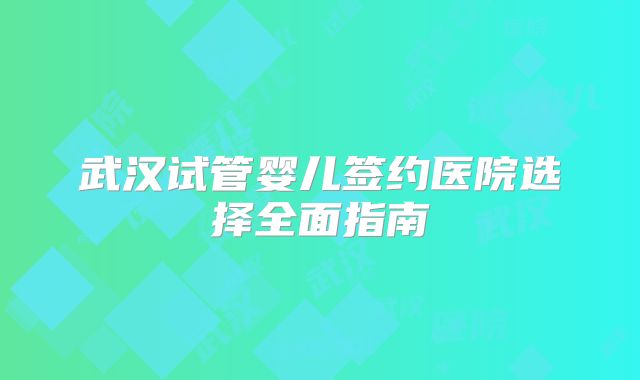 武汉试管婴儿签约医院选择全面指南