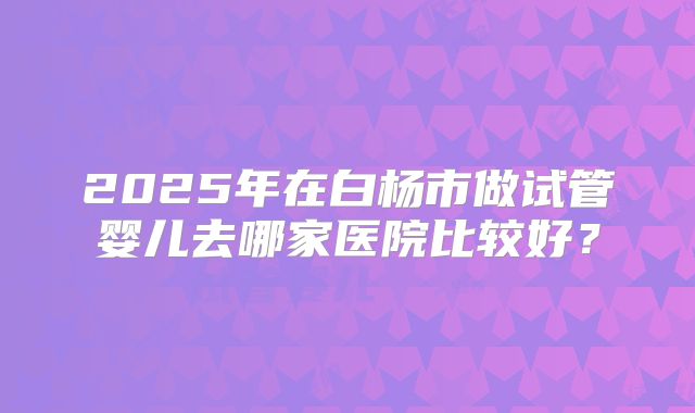 2025年在白杨市做试管婴儿去哪家医院比较好？