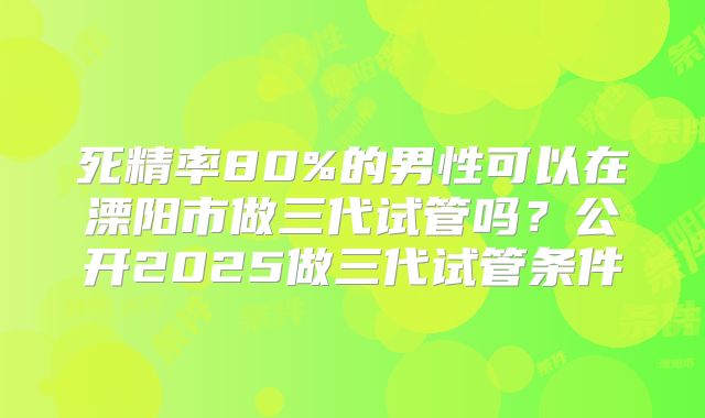 死精率80%的男性可以在溧阳市做三代试管吗？公开2025做三代试管条件
