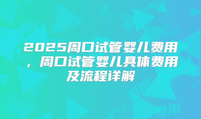 2025周口试管婴儿费用，周口试管婴儿具体费用及流程详解