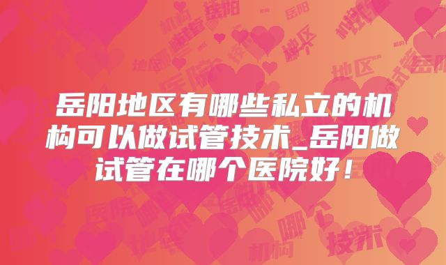 岳阳地区有哪些私立的机构可以做试管技术_岳阳做试管在哪个医院好！