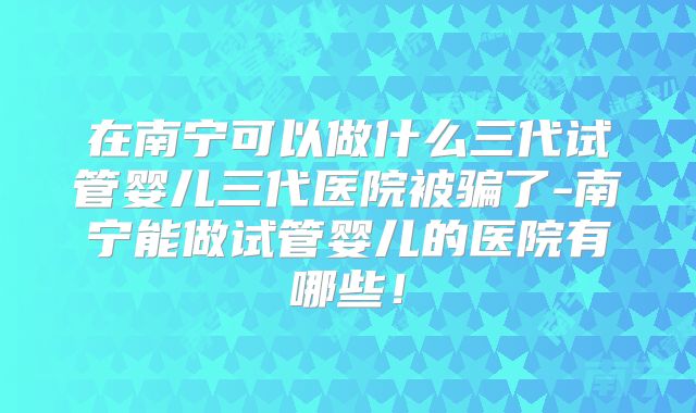 在南宁可以做什么三代试管婴儿三代医院被骗了-南宁能做试管婴儿的医院有哪些！
