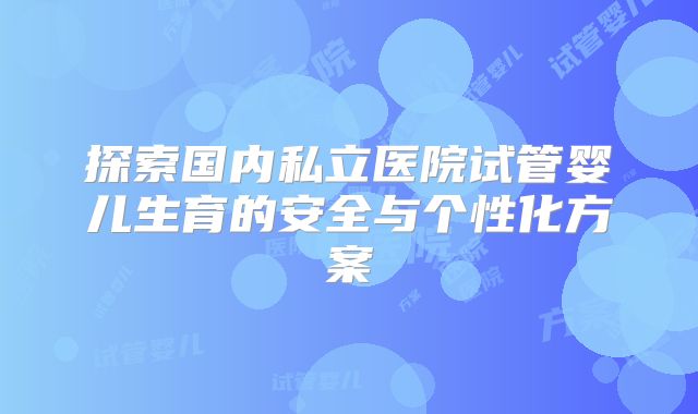 探索国内私立医院试管婴儿生育的安全与个性化方案