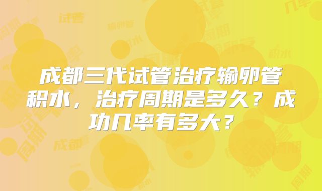 成都三代试管治疗输卵管积水，治疗周期是多久？成功几率有多大？