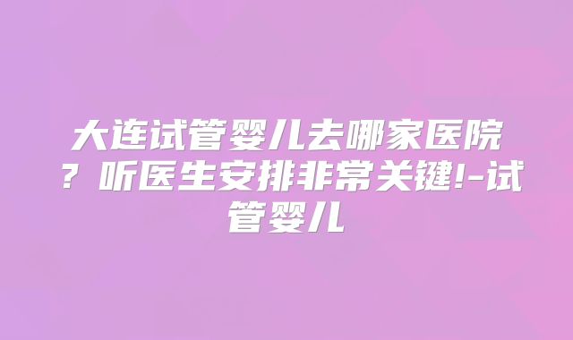 大连试管婴儿去哪家医院？听医生安排非常关键!-试管婴儿
