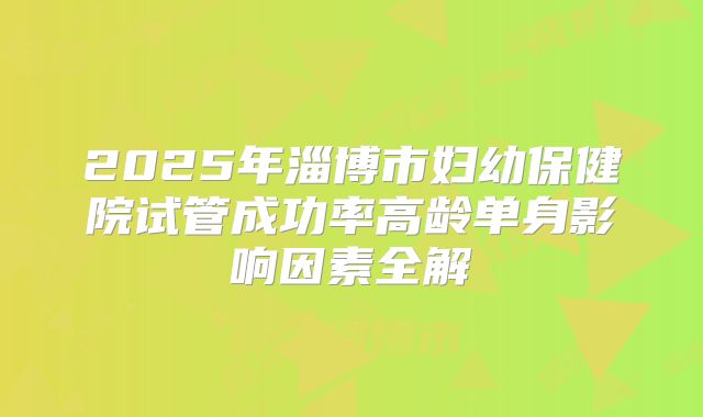 2025年淄博市妇幼保健院试管成功率高龄单身影响因素全解