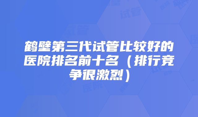 鹤壁第三代试管比较好的医院排名前十名（排行竞争很激烈）
