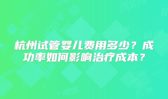 杭州试管婴儿费用多少？成功率如何影响治疗成本？