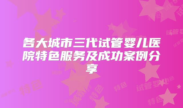 各大城市三代试管婴儿医院特色服务及成功案例分享