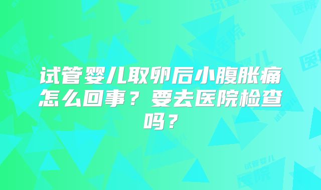 试管婴儿取卵后小腹胀痛怎么回事？要去医院检查吗？