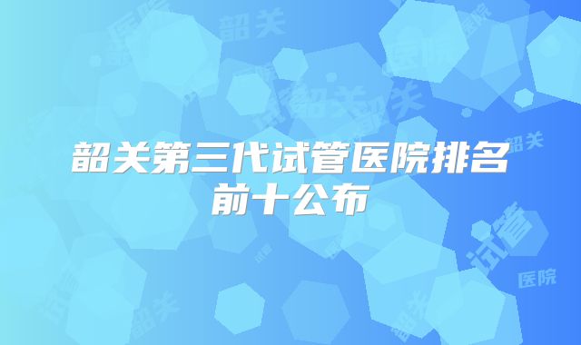 韶关第三代试管医院排名前十公布