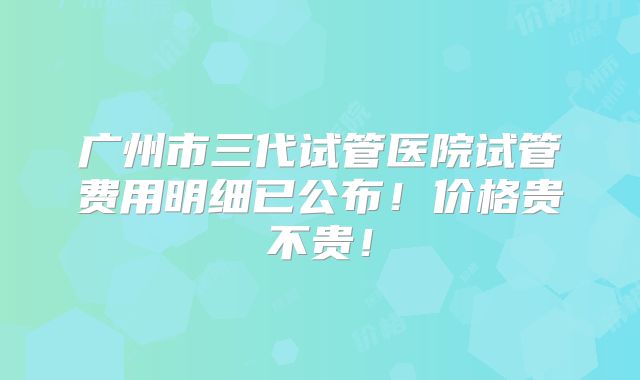 广州市三代试管医院试管费用明细已公布!价格贵不贵!