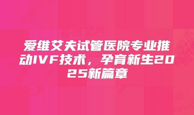 爱维艾夫试管医院专业推动IVF技术,孕育新生2025新篇章