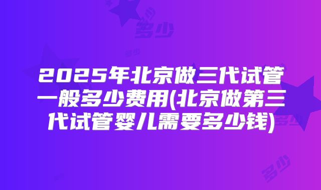 2025年北京做三代试管一般多少费用(北京做第三代试管婴儿需要多少钱)