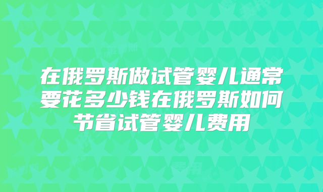 在俄罗斯做试管婴儿通常要花多少钱在俄罗斯如何节省试管婴儿费用