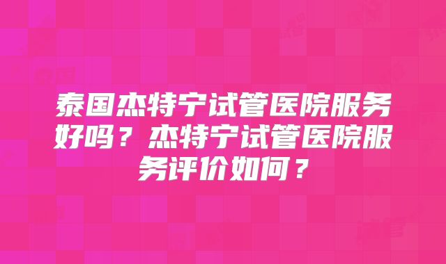 泰国杰特宁试管医院服务好吗？杰特宁试管医院服务评价如何？