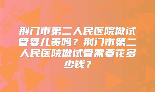 荆门市第二人民医院做试管婴儿贵吗?荆门市第二人民医院做试管需要花多少钱?