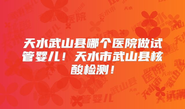 天水武山县哪个医院做试管婴儿！天水市武山县核酸检测！