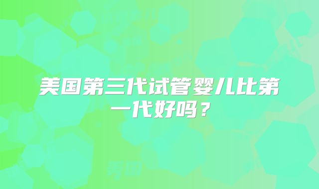 美国第三代试管婴儿比第一代好吗?